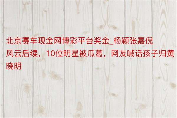 北京赛车现金网博彩平台奖金_杨颖张嘉倪风云后续，10位明星被瓜葛，网友喊话孩子归黄晓明