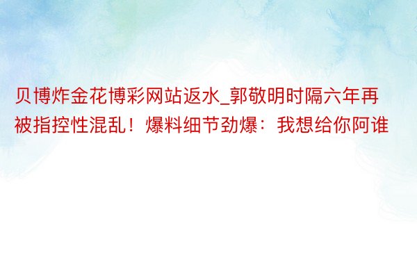 贝博炸金花博彩网站返水_郭敬明时隔六年再被指控性混乱！爆料细节劲爆：我想给你阿谁