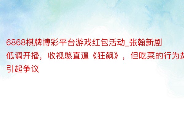 6868棋牌博彩平台游戏红包活动_张翰新剧低调开播，收视憨直逼《狂飙》，但吃菜的行为却引起争议