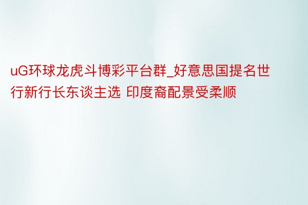 uG环球龙虎斗博彩平台群_好意思国提名世行新行长东谈主选 印度裔配景受柔顺