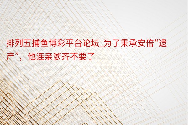 排列五捕鱼博彩平台论坛_为了秉承安倍“遗产”，他连亲爹齐不要了