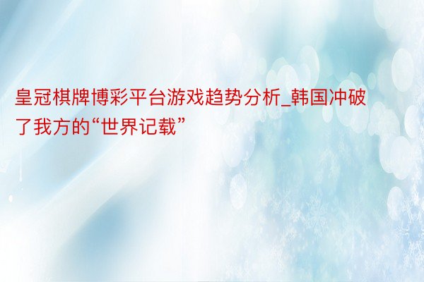 皇冠棋牌博彩平台游戏趋势分析_韩国冲破了我方的“世界记载”