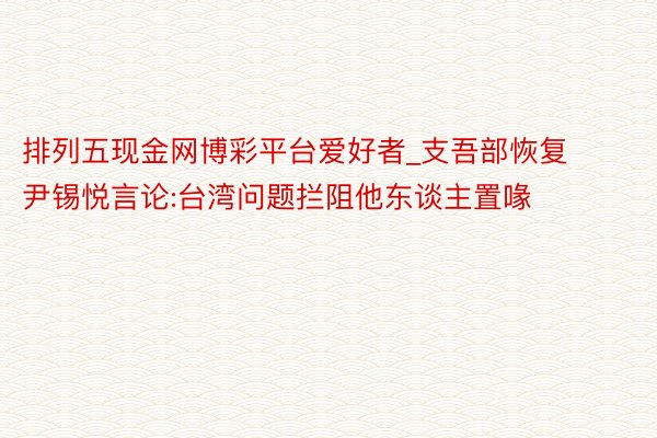 排列五现金网博彩平台爱好者_支吾部恢复尹锡悦言论:台湾问题拦阻他东谈主置喙