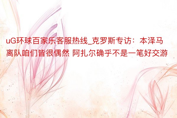 uG环球百家乐客服热线_克罗斯专访：本泽马离队咱们皆很偶然 阿扎尔确乎不是一笔好交游