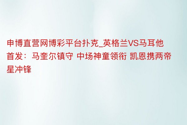 申博直营网博彩平台扑克_英格兰VS马耳他首发：马奎尔镇守 中场神童领衔 凯恩携两帝星冲锋