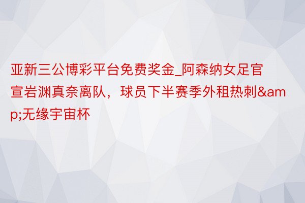 亚新三公博彩平台免费奖金_阿森纳女足官宣岩渊真奈离队，球员下半赛季外租热刺&无缘宇宙杯