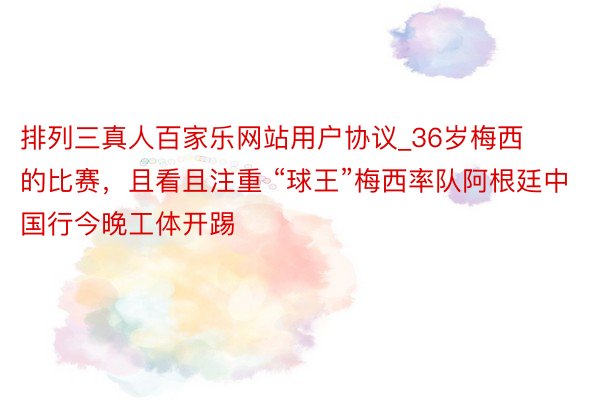排列三真人百家乐网站用户协议_36岁梅西的比赛，且看且注重 “球王”梅西率队阿根廷中国行今晚工体开踢