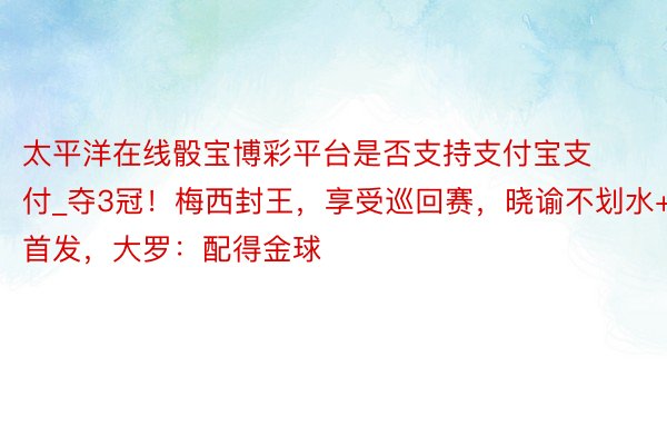 太平洋在线骰宝博彩平台是否支持支付宝支付_夺3冠！梅西封王，享受巡回赛，晓谕不划水+首发，大罗：配得金球